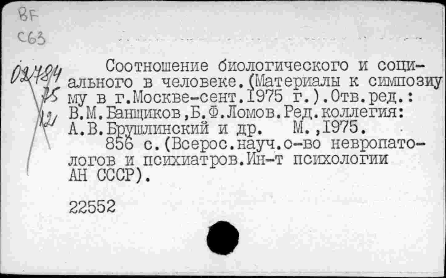 ﻿СС5
Соотношение биологического и соци-'' ального в человеке.(Материалы к симпозиу К му в г.Москве-сент.1975 г.).Отв.ред.: ъ В.М.Банщиков,Б.Ф.Ломов.Ред.коллегия:
А.В.Брушлинский и др. М.,1975.
85ь с.(Всерос.науч.о-во невропатологов и психиатров.Ин-т психологии АН СССР).
22552